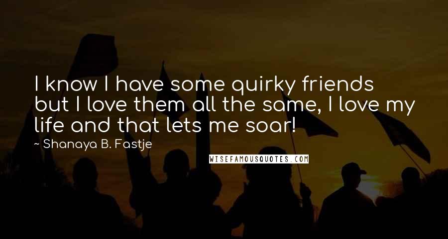 Shanaya B. Fastje Quotes: I know I have some quirky friends but I love them all the same, I love my life and that lets me soar!