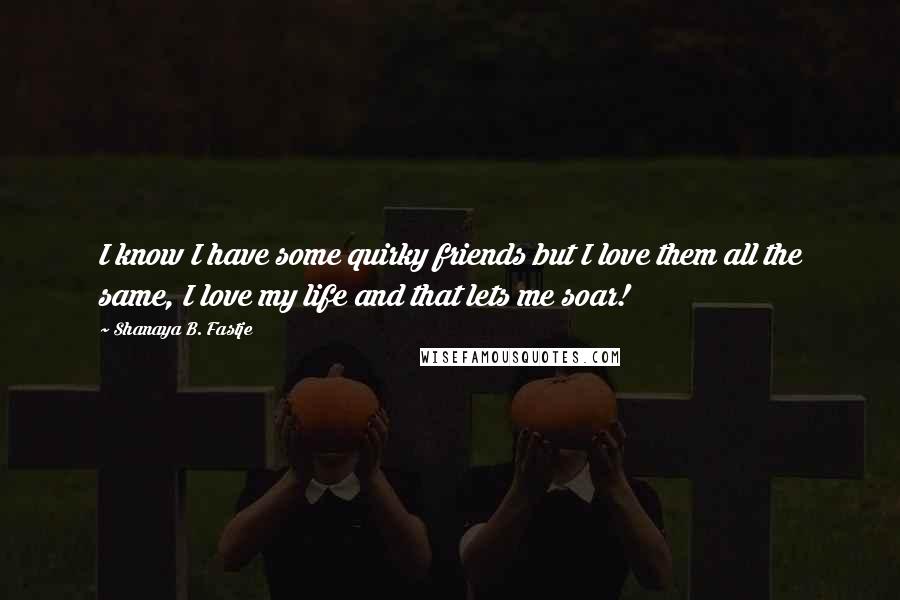 Shanaya B. Fastje Quotes: I know I have some quirky friends but I love them all the same, I love my life and that lets me soar!