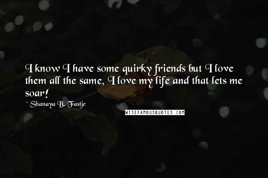 Shanaya B. Fastje Quotes: I know I have some quirky friends but I love them all the same, I love my life and that lets me soar!