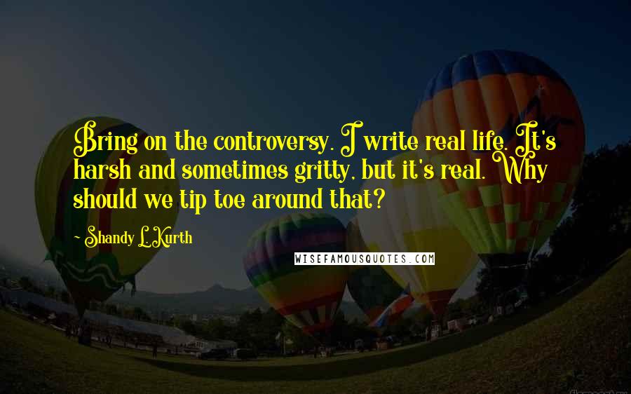 Shandy L. Kurth Quotes: Bring on the controversy. I write real life. It's harsh and sometimes gritty, but it's real. Why should we tip toe around that?