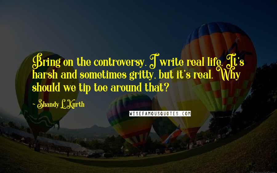 Shandy L. Kurth Quotes: Bring on the controversy. I write real life. It's harsh and sometimes gritty, but it's real. Why should we tip toe around that?