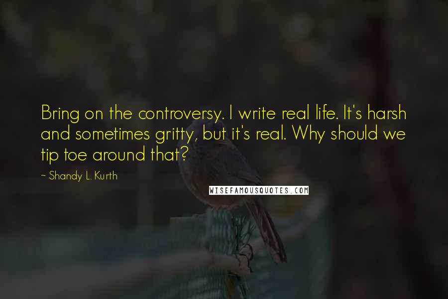 Shandy L. Kurth Quotes: Bring on the controversy. I write real life. It's harsh and sometimes gritty, but it's real. Why should we tip toe around that?