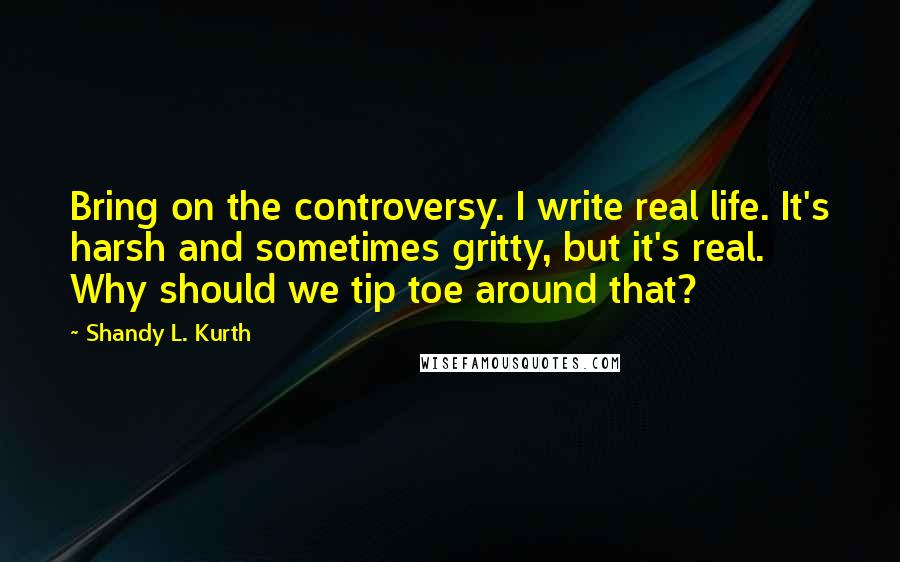Shandy L. Kurth Quotes: Bring on the controversy. I write real life. It's harsh and sometimes gritty, but it's real. Why should we tip toe around that?