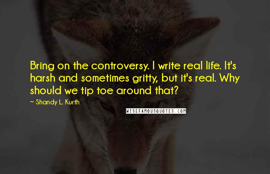 Shandy L. Kurth Quotes: Bring on the controversy. I write real life. It's harsh and sometimes gritty, but it's real. Why should we tip toe around that?