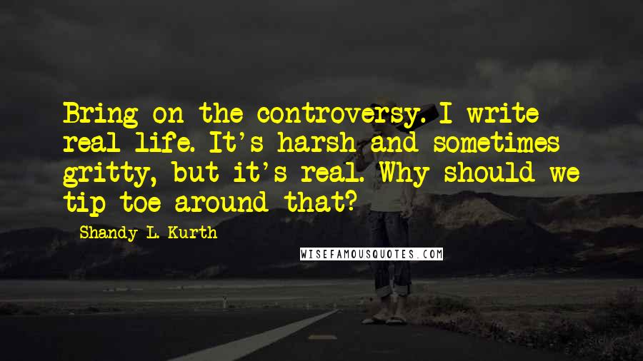 Shandy L. Kurth Quotes: Bring on the controversy. I write real life. It's harsh and sometimes gritty, but it's real. Why should we tip toe around that?