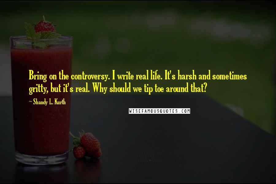 Shandy L. Kurth Quotes: Bring on the controversy. I write real life. It's harsh and sometimes gritty, but it's real. Why should we tip toe around that?