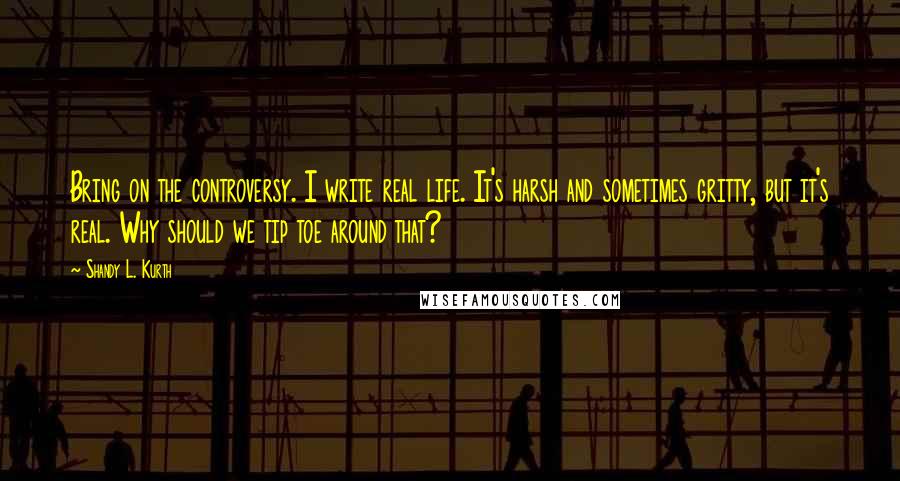 Shandy L. Kurth Quotes: Bring on the controversy. I write real life. It's harsh and sometimes gritty, but it's real. Why should we tip toe around that?