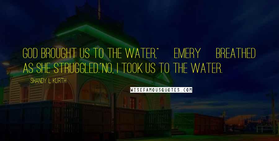 Shandy L. Kurth Quotes: God brought us to the water," [Emery] breathed as she struggled."No, I took us to the water.