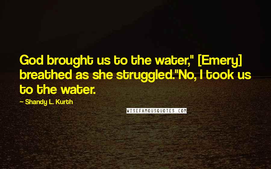 Shandy L. Kurth Quotes: God brought us to the water," [Emery] breathed as she struggled."No, I took us to the water.