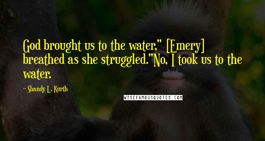 Shandy L. Kurth Quotes: God brought us to the water," [Emery] breathed as she struggled."No, I took us to the water.