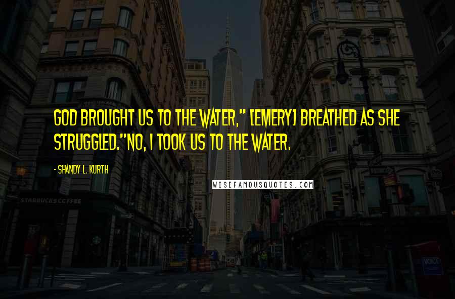 Shandy L. Kurth Quotes: God brought us to the water," [Emery] breathed as she struggled."No, I took us to the water.