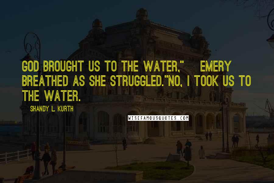 Shandy L. Kurth Quotes: God brought us to the water," [Emery] breathed as she struggled."No, I took us to the water.