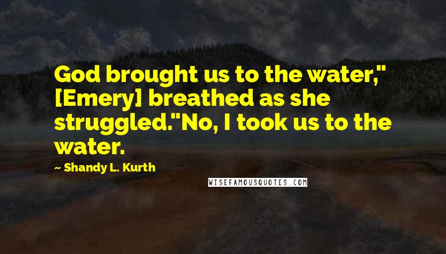 Shandy L. Kurth Quotes: God brought us to the water," [Emery] breathed as she struggled."No, I took us to the water.