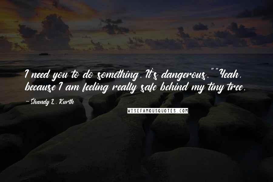 Shandy L. Kurth Quotes: I need you to do something. It's dangerous.""Yeah, because I am feeling really safe behind my tiny tree.