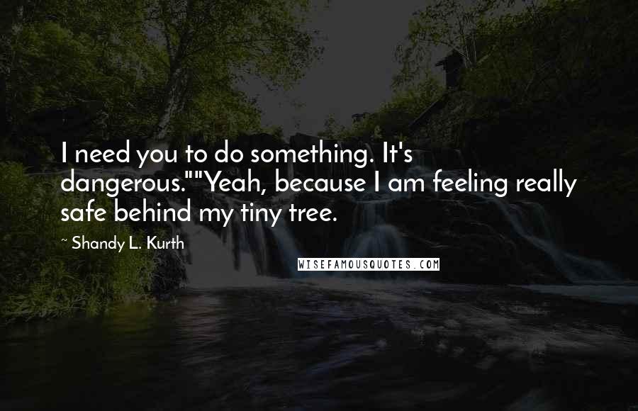 Shandy L. Kurth Quotes: I need you to do something. It's dangerous.""Yeah, because I am feeling really safe behind my tiny tree.