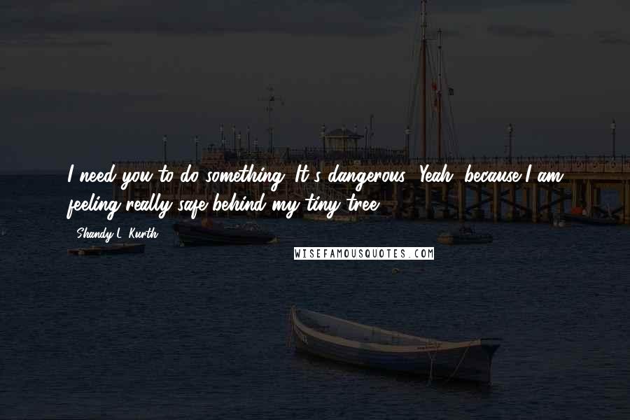 Shandy L. Kurth Quotes: I need you to do something. It's dangerous.""Yeah, because I am feeling really safe behind my tiny tree.