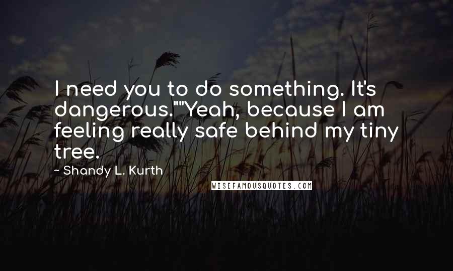 Shandy L. Kurth Quotes: I need you to do something. It's dangerous.""Yeah, because I am feeling really safe behind my tiny tree.