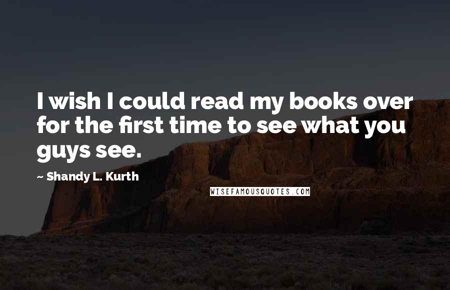 Shandy L. Kurth Quotes: I wish I could read my books over for the first time to see what you guys see.