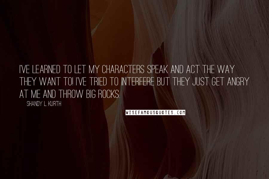 Shandy L. Kurth Quotes: I've learned to let my characters speak and act the way they want to! I've tried to interfere but they just get angry at me and throw big rocks.