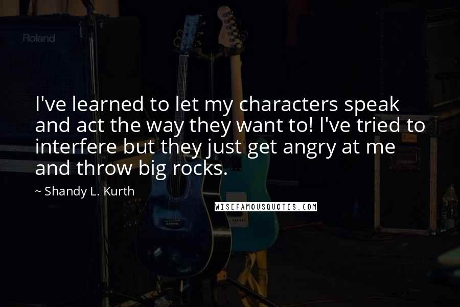 Shandy L. Kurth Quotes: I've learned to let my characters speak and act the way they want to! I've tried to interfere but they just get angry at me and throw big rocks.