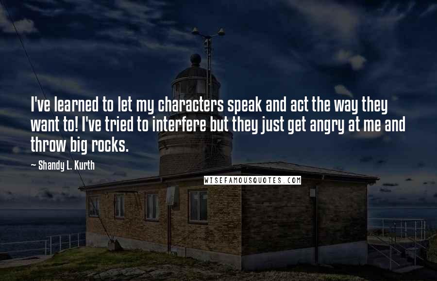 Shandy L. Kurth Quotes: I've learned to let my characters speak and act the way they want to! I've tried to interfere but they just get angry at me and throw big rocks.