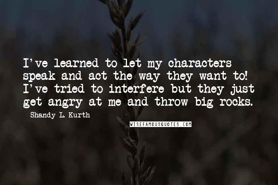Shandy L. Kurth Quotes: I've learned to let my characters speak and act the way they want to! I've tried to interfere but they just get angry at me and throw big rocks.