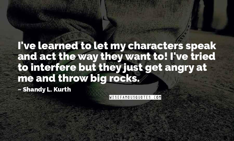 Shandy L. Kurth Quotes: I've learned to let my characters speak and act the way they want to! I've tried to interfere but they just get angry at me and throw big rocks.