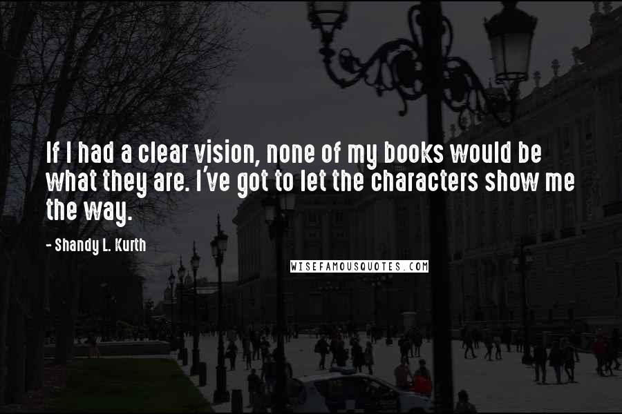 Shandy L. Kurth Quotes: If I had a clear vision, none of my books would be what they are. I've got to let the characters show me the way.