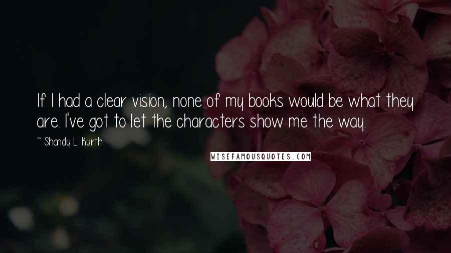 Shandy L. Kurth Quotes: If I had a clear vision, none of my books would be what they are. I've got to let the characters show me the way.