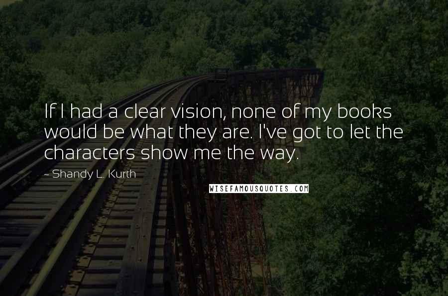 Shandy L. Kurth Quotes: If I had a clear vision, none of my books would be what they are. I've got to let the characters show me the way.