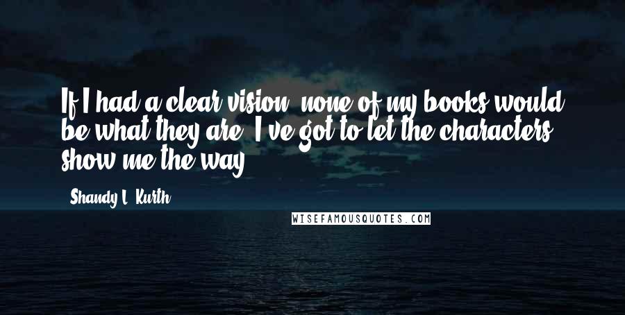 Shandy L. Kurth Quotes: If I had a clear vision, none of my books would be what they are. I've got to let the characters show me the way.