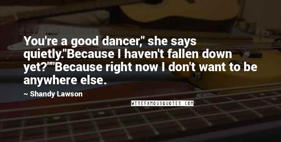 Shandy Lawson Quotes: You're a good dancer," she says quietly."Because I haven't fallen down yet?""Because right now I don't want to be anywhere else.