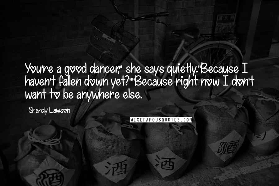 Shandy Lawson Quotes: You're a good dancer," she says quietly."Because I haven't fallen down yet?""Because right now I don't want to be anywhere else.