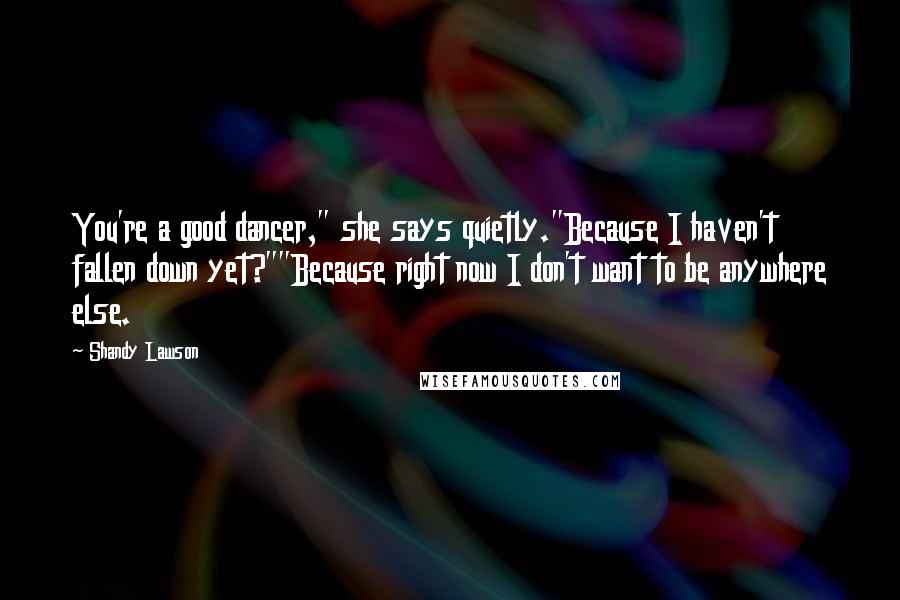 Shandy Lawson Quotes: You're a good dancer," she says quietly."Because I haven't fallen down yet?""Because right now I don't want to be anywhere else.