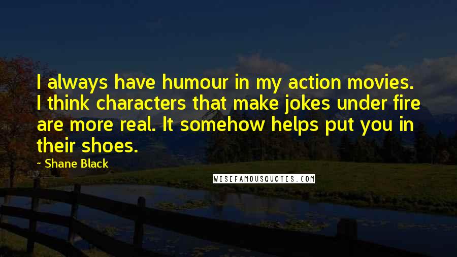 Shane Black Quotes: I always have humour in my action movies. I think characters that make jokes under fire are more real. It somehow helps put you in their shoes.