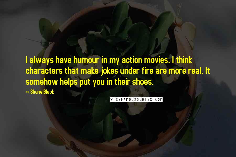 Shane Black Quotes: I always have humour in my action movies. I think characters that make jokes under fire are more real. It somehow helps put you in their shoes.