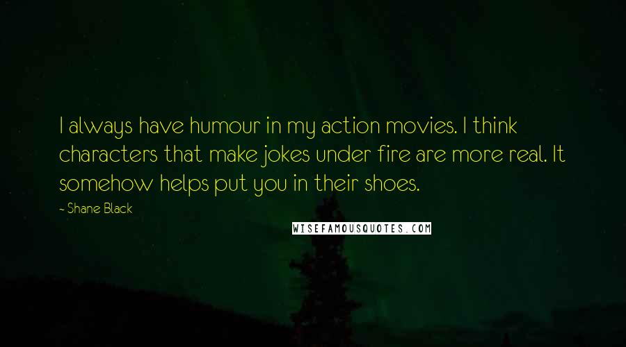 Shane Black Quotes: I always have humour in my action movies. I think characters that make jokes under fire are more real. It somehow helps put you in their shoes.
