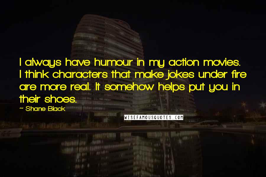 Shane Black Quotes: I always have humour in my action movies. I think characters that make jokes under fire are more real. It somehow helps put you in their shoes.