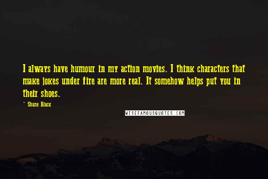 Shane Black Quotes: I always have humour in my action movies. I think characters that make jokes under fire are more real. It somehow helps put you in their shoes.