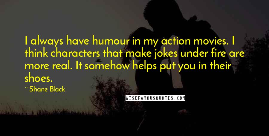 Shane Black Quotes: I always have humour in my action movies. I think characters that make jokes under fire are more real. It somehow helps put you in their shoes.