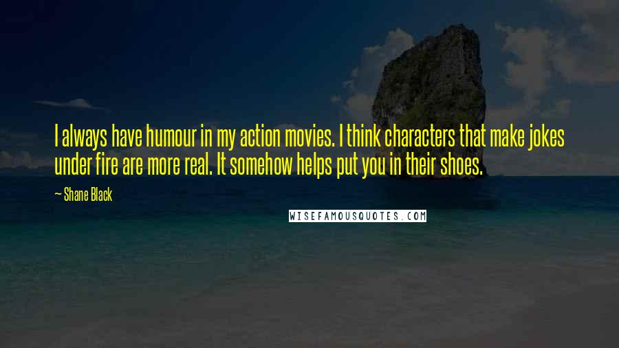 Shane Black Quotes: I always have humour in my action movies. I think characters that make jokes under fire are more real. It somehow helps put you in their shoes.