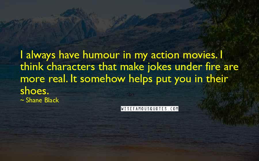 Shane Black Quotes: I always have humour in my action movies. I think characters that make jokes under fire are more real. It somehow helps put you in their shoes.