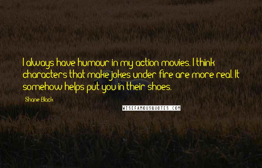 Shane Black Quotes: I always have humour in my action movies. I think characters that make jokes under fire are more real. It somehow helps put you in their shoes.