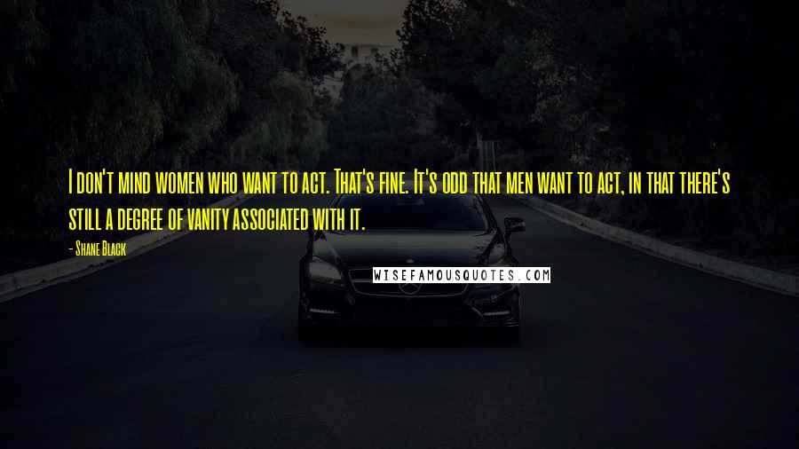 Shane Black Quotes: I don't mind women who want to act. That's fine. It's odd that men want to act, in that there's still a degree of vanity associated with it.