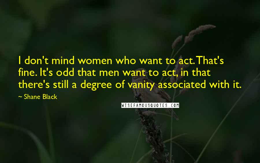 Shane Black Quotes: I don't mind women who want to act. That's fine. It's odd that men want to act, in that there's still a degree of vanity associated with it.