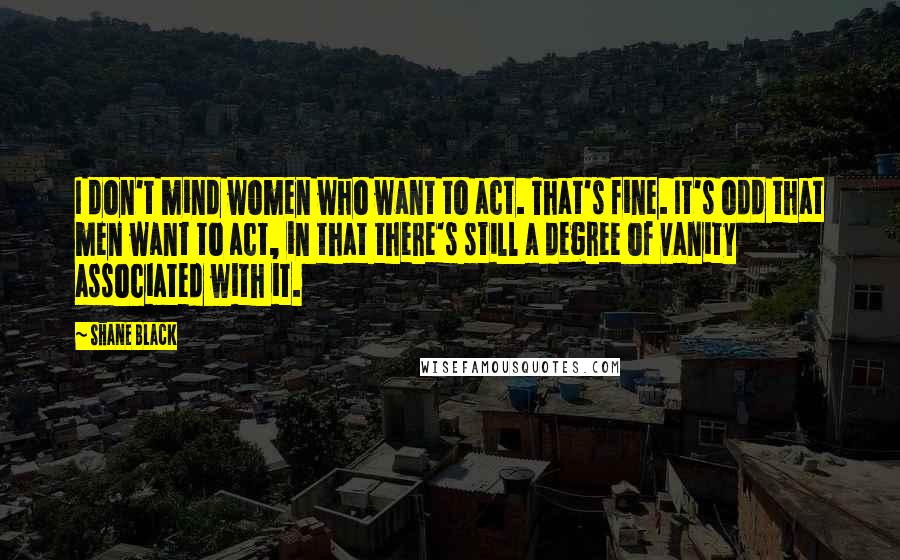 Shane Black Quotes: I don't mind women who want to act. That's fine. It's odd that men want to act, in that there's still a degree of vanity associated with it.