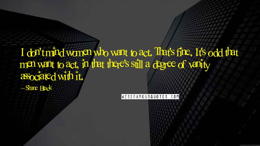 Shane Black Quotes: I don't mind women who want to act. That's fine. It's odd that men want to act, in that there's still a degree of vanity associated with it.