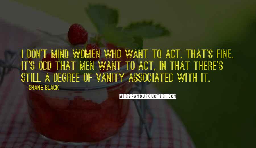 Shane Black Quotes: I don't mind women who want to act. That's fine. It's odd that men want to act, in that there's still a degree of vanity associated with it.