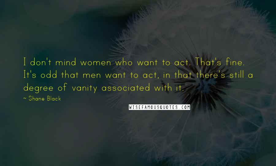 Shane Black Quotes: I don't mind women who want to act. That's fine. It's odd that men want to act, in that there's still a degree of vanity associated with it.