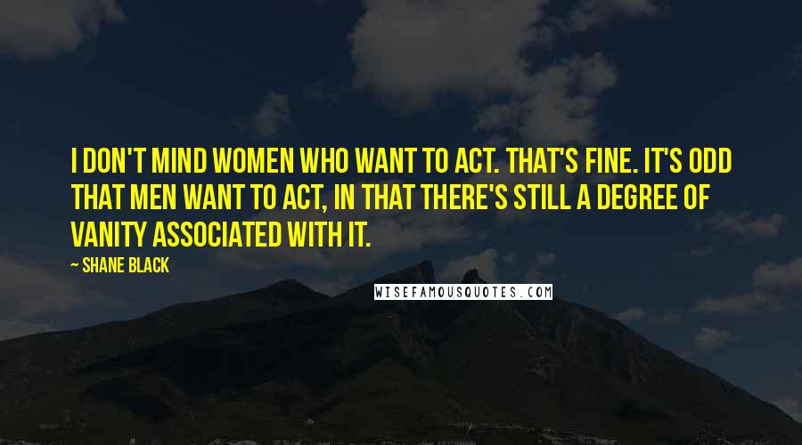 Shane Black Quotes: I don't mind women who want to act. That's fine. It's odd that men want to act, in that there's still a degree of vanity associated with it.